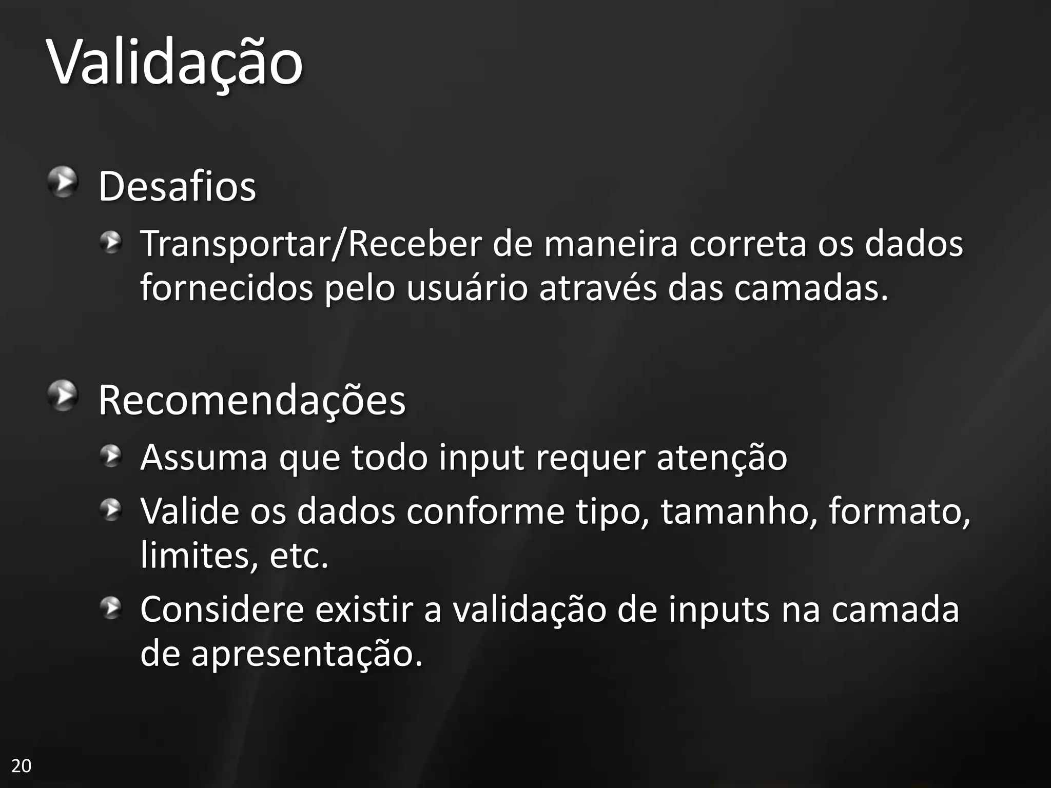Validação
      Desafios
        Transportar/Receber de maneira correta os dados
        fornecidos pelo usuário através das camadas.

      Recomendações
        Assuma que todo input requer atenção
        Valide os dados conforme tipo, tamanho, formato,
        limites, etc.
        Considere existir a validação de inputs na camada
        de apresentação.

20
 