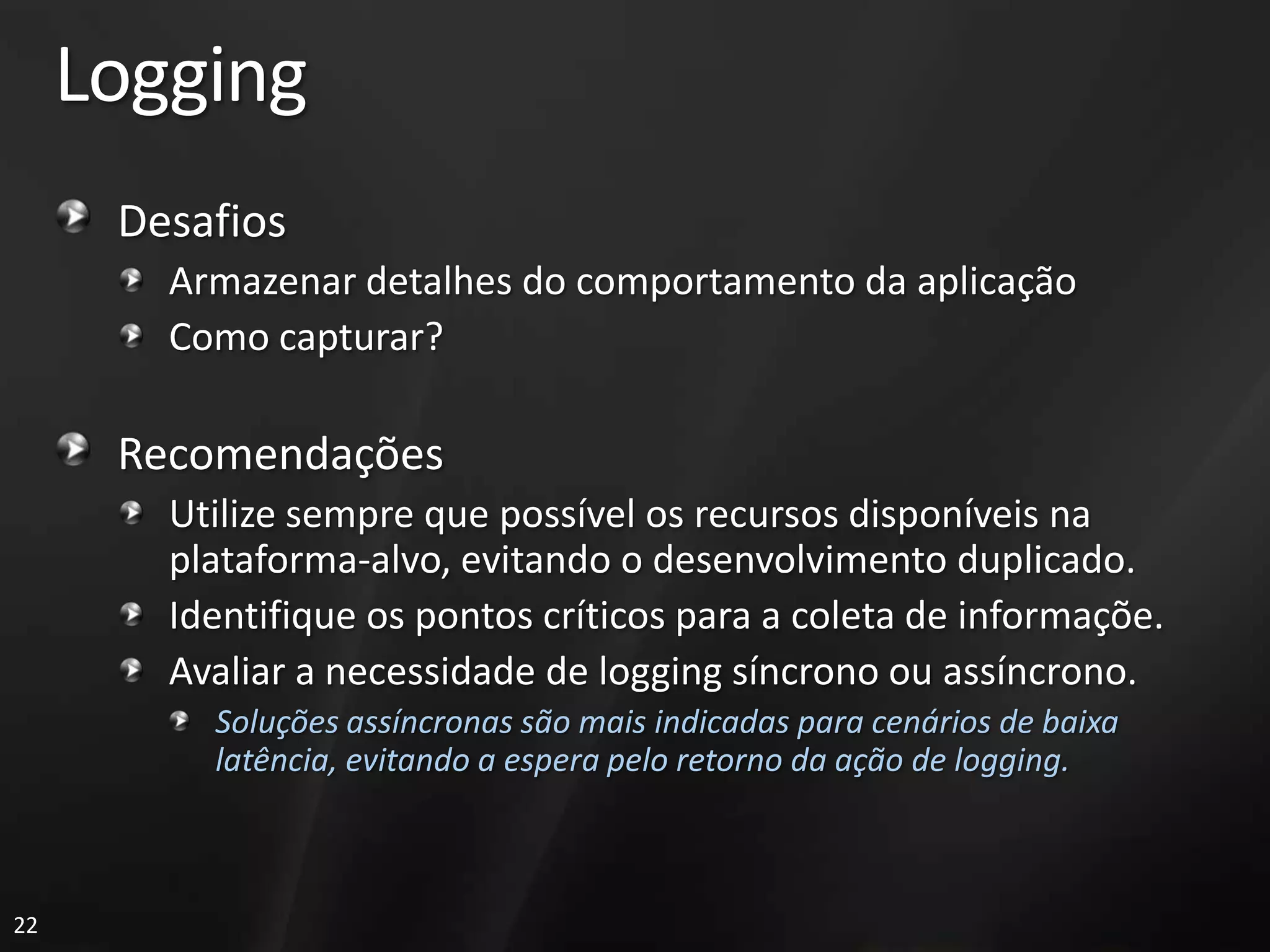 Logging
      Desafios
        Armazenar detalhes do comportamento da aplicação
        Como capturar?

      Recomendações
        Utilize sempre que possível os recursos disponíveis na
        plataforma-alvo, evitando o desenvolvimento duplicado.
        Identifique os pontos críticos para a coleta de informaçõe.
        Avaliar a necessidade de logging síncrono ou assíncrono.
          Soluções assíncronas são mais indicadas para cenários de baixa
          latência, evitando a espera pelo retorno da ação de logging.



22
 