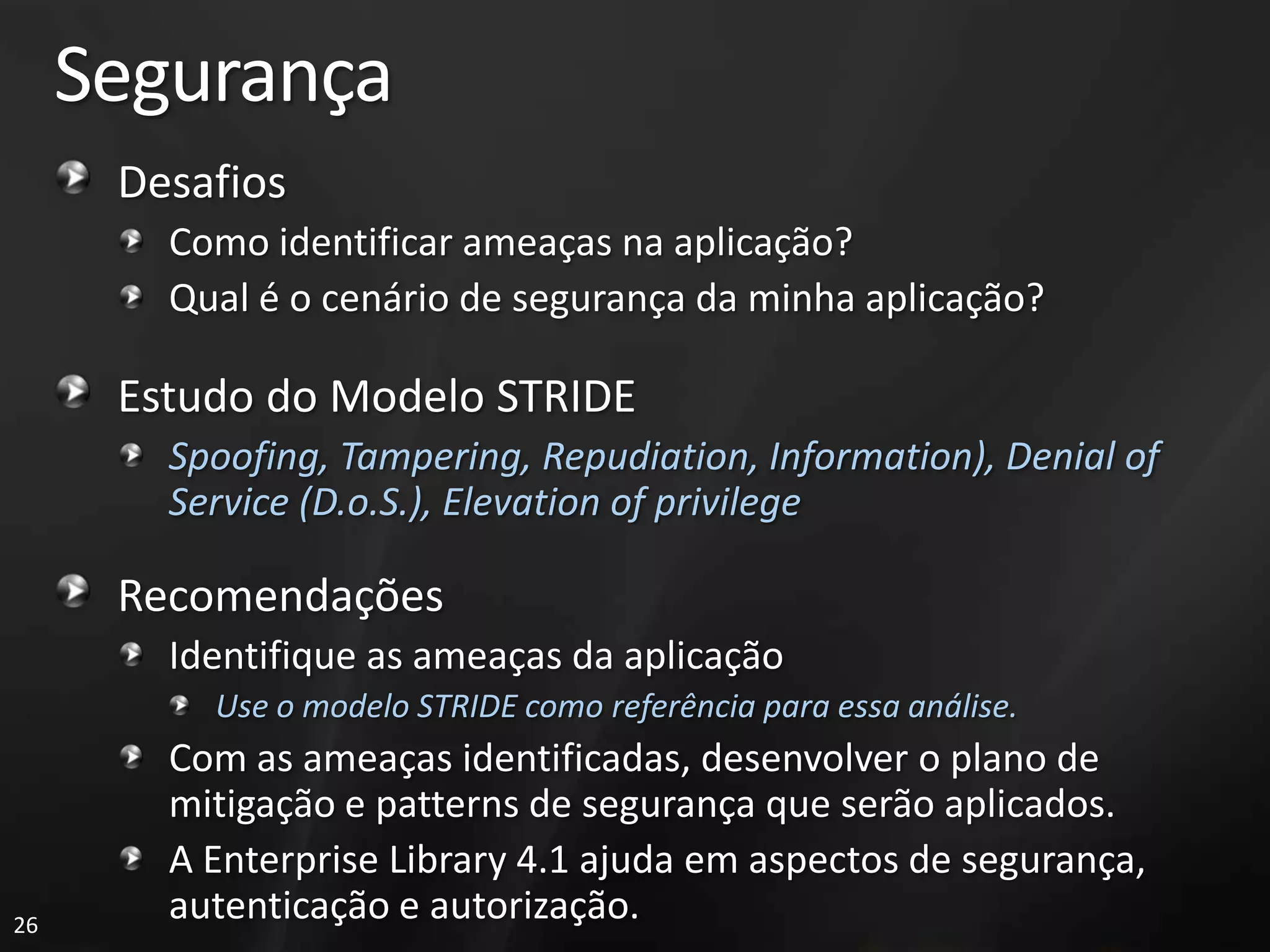 Segurança
      Desafios
        Como identificar ameaças na aplicação?
        Qual é o cenário de segurança da minha aplicação?

      Estudo do Modelo STRIDE
        Spoofing, Tampering, Repudiation, Information), Denial of
        Service (D.o.S.), Elevation of privilege

      Recomendações
        Identifique as ameaças da aplicação
          Use o modelo STRIDE como referência para essa análise.
        Com as ameaças identificadas, desenvolver o plano de
        mitigação e patterns de segurança que serão aplicados.
        A Enterprise Library 4.1 ajuda em aspectos de segurança,
26
        autenticação e autorização.
 