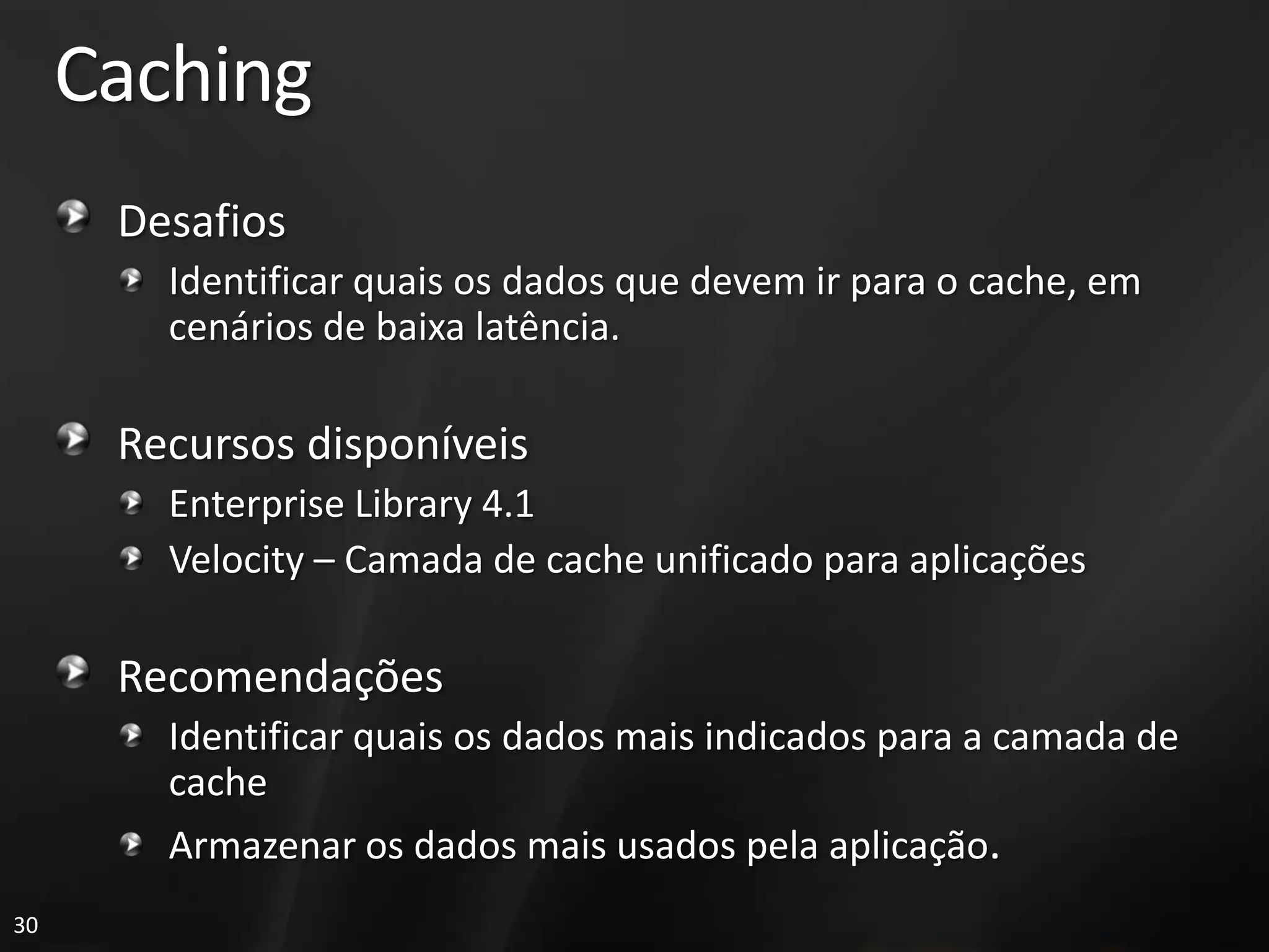 Caching
      Desafios
        Identificar quais os dados que devem ir para o cache, em
        cenários de baixa latência.

      Recursos disponíveis
        Enterprise Library 4.1
        Velocity – Camada de cache unificado para aplicações

      Recomendações
        Identificar quais os dados mais indicados para a camada de
        cache
        Armazenar os dados mais usados pela aplicação.
30
 