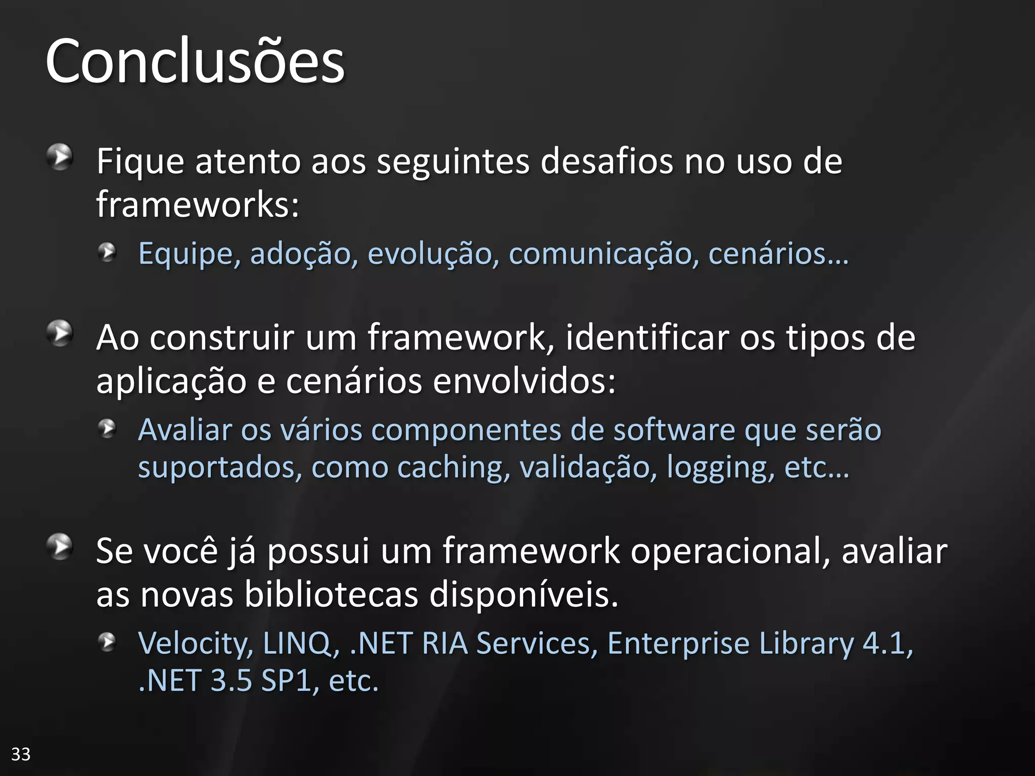 Conclusões
      Fique atento aos seguintes desafios no uso de
      frameworks:
        Equipe, adoção, evolução, comunicação, cenários…

      Ao construir um framework, identificar os tipos de
      aplicação e cenários envolvidos:
        Avaliar os vários componentes de software que serão
        suportados, como caching, validação, logging, etc…

      Se você já possui um framework operacional, avaliar
      as novas bibliotecas disponíveis.
        Velocity, LINQ, .NET RIA Services, Enterprise Library 4.1,
        .NET 3.5 SP1, etc.

33
 