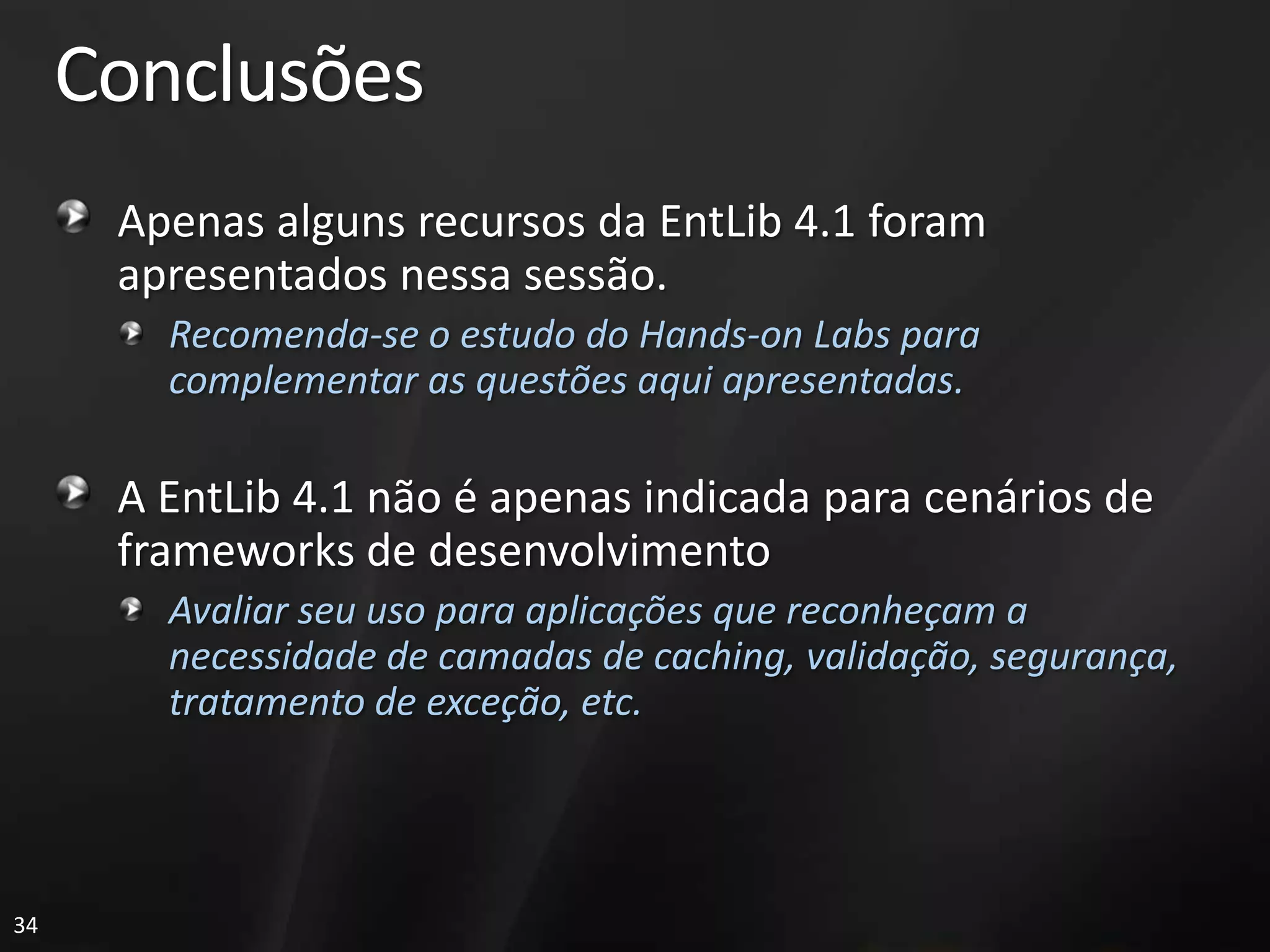 Conclusões
      Apenas alguns recursos da EntLib 4.1 foram
      apresentados nessa sessão.
        Recomenda-se o estudo do Hands-on Labs para
        complementar as questões aqui apresentadas.

      A EntLib 4.1 não é apenas indicada para cenários de
      frameworks de desenvolvimento
        Avaliar seu uso para aplicações que reconheçam a
        necessidade de camadas de caching, validação, segurança,
        tratamento de exceção, etc.




34
 