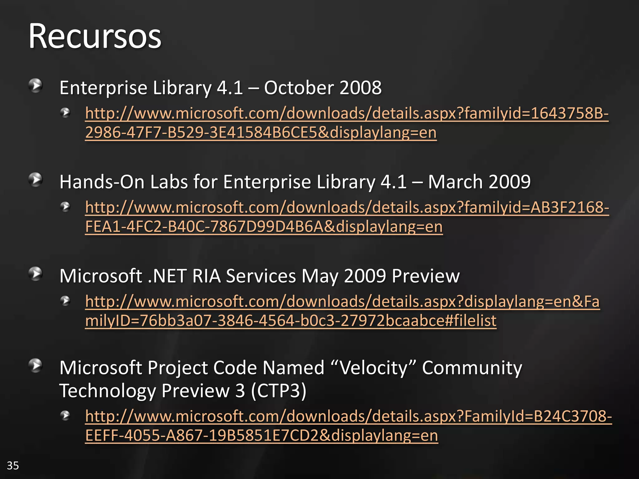 Recursos
      Enterprise Library 4.1 – October 2008
        http://www.microsoft.com/downloads/details.aspx?familyid=1643758B-
        2986-47F7-B529-3E41584B6CE5&displaylang=en

      Hands-On Labs for Enterprise Library 4.1 – March 2009
        http://www.microsoft.com/downloads/details.aspx?familyid=AB3F2168-
        FEA1-4FC2-B40C-7867D99D4B6A&displaylang=en

      Microsoft .NET RIA Services May 2009 Preview
        http://www.microsoft.com/downloads/details.aspx?displaylang=en&Fa
        milyID=76bb3a07-3846-4564-b0c3-27972bcaabce#filelist

      Microsoft Project Code Named “Velocity” Community
      Technology Preview 3 (CTP3)
        http://www.microsoft.com/downloads/details.aspx?FamilyId=B24C3708-
        EEFF-4055-A867-19B5851E7CD2&displaylang=en
35
 