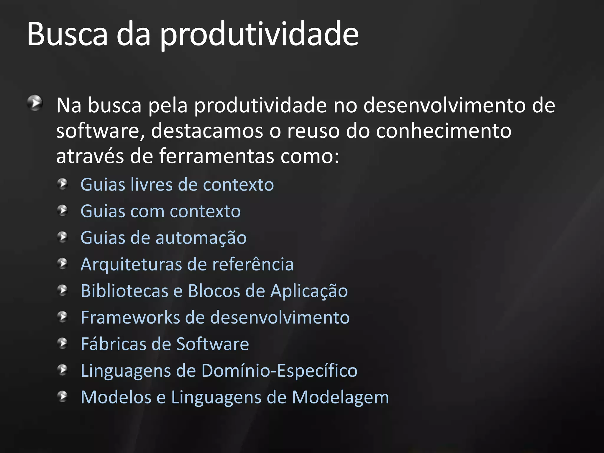 Busca da produtividade
 Na busca pela produtividade no desenvolvimento de
 software, destacamos o reuso do conhecimento
 através de ferramentas como:
   Guias livres de contexto
   Guias com contexto
   Guias de automação
   Arquiteturas de referência
   Bibliotecas e Blocos de Aplicação
   Frameworks de desenvolvimento
   Fábricas de Software
   Linguagens de Domínio-Específico
   Modelos e Linguagens de Modelagem
 