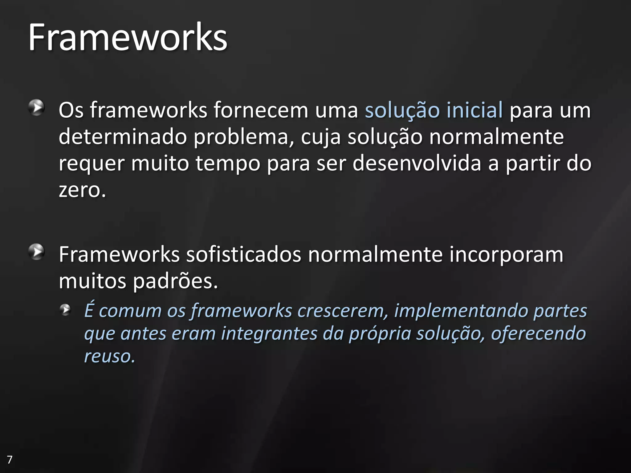 Frameworks
     Os frameworks fornecem uma solução inicial para um
     determinado problema, cuja solução normalmente
     requer muito tempo para ser desenvolvida a partir do
     zero.

     Frameworks sofisticados normalmente incorporam
     muitos padrões.
       É comum os frameworks crescerem, implementando partes
       que antes eram integrantes da própria solução, oferecendo
       reuso.



7
 
