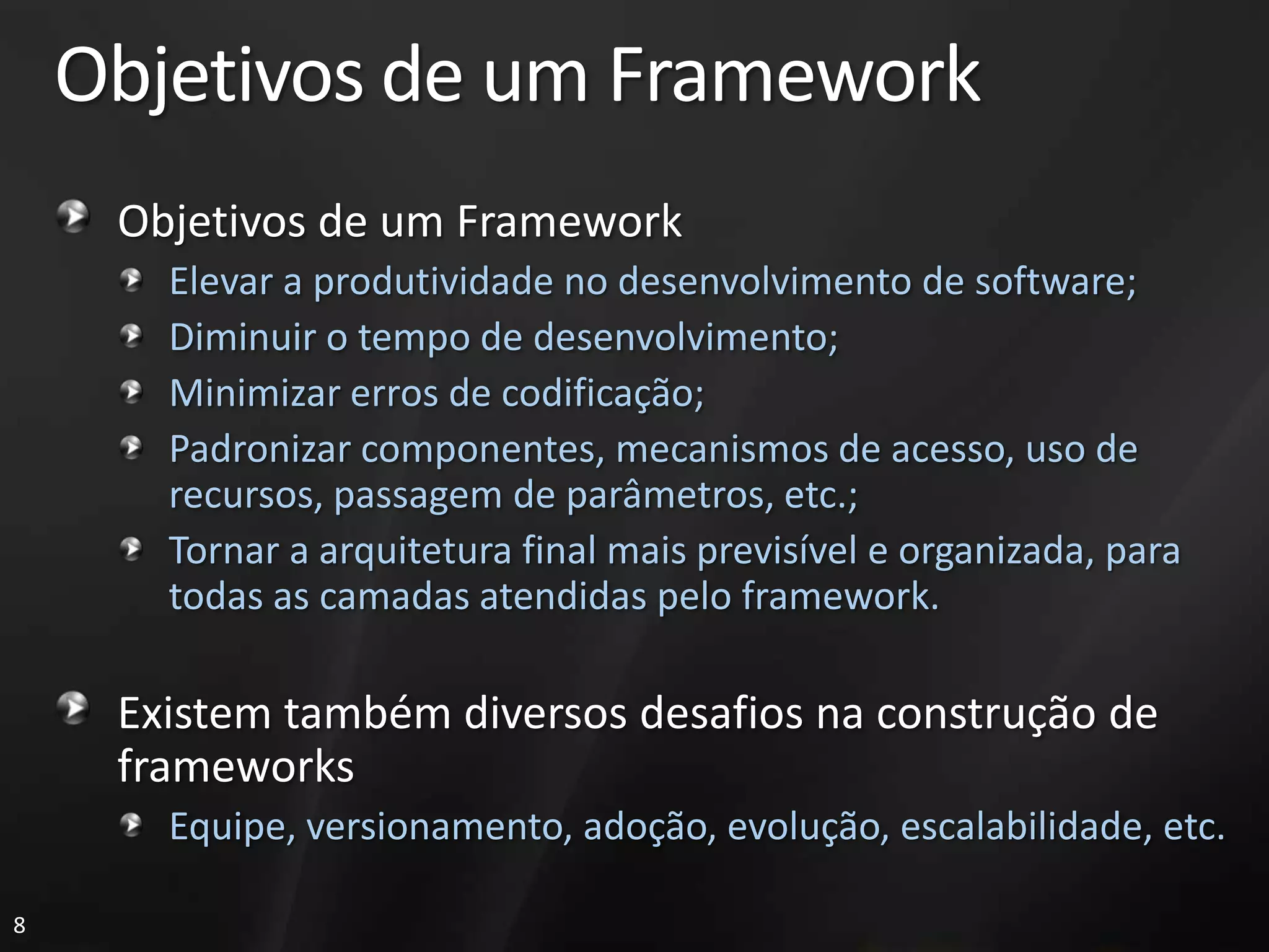 Objetivos de um Framework
     Objetivos de um Framework
       Elevar a produtividade no desenvolvimento de software;
       Diminuir o tempo de desenvolvimento;
       Minimizar erros de codificação;
       Padronizar componentes, mecanismos de acesso, uso de
       recursos, passagem de parâmetros, etc.;
       Tornar a arquitetura final mais previsível e organizada, para
       todas as camadas atendidas pelo framework.

     Existem também diversos desafios na construção de
     frameworks
       Equipe, versionamento, adoção, evolução, escalabilidade, etc.

8
 