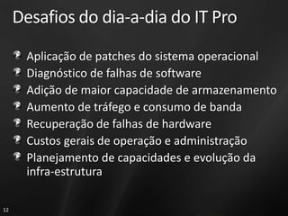 Desafios do dia-a-dia do IT Pro
      Aplicação de patches do sistema operacional
      Diagnóstico de falhas de software
      Adição de maior capacidade de armazenamento
      Aumento de tráfego e consumo de banda
      Recuperação de falhas de hardware
      Custos gerais de operação e administração
      Planejamento de capacidades e evolução da
      infra-estrutura

12
 