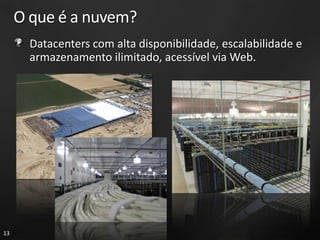 O que é a nuvem?
       Datacenters com alta disponibilidade, escalabilidade e
       armazenamento ilimitado, acessível via Web.




13
 