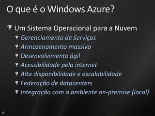 O que é o Windows Azure?
      Um Sistema Operacional para a Nuvem
        Gerenciamento de Serviços
        Armazenamento massivo
        Desenvolvimento ágil
        Acessibilidade pela internet
        Alta disponibilidade e escalabilidade
        Federação de datacenters
        Integração com o ambiente on-premise (local)

15
 