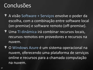 Conclusões
      A visão Software + Serviços envolve o poder da
      escolha, com a combinação entre software local
      (on-premise) e software remoto (off-premise).
      Uma TI dinâmica irá combinar recursos locais,
      recursos remotos em provedores e recursos na
      nuvem.
      O Windows Azure é um sistema operacional na
      nuvem, oferecendo uma plataforma de serviços
      online e recursos para a chamada computação
      na nuvem.
37
 