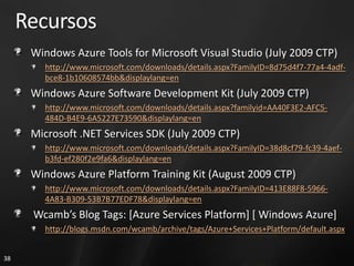 Recursos
      Windows Azure Tools for Microsoft Visual Studio (July 2009 CTP)
        http://www.microsoft.com/downloads/details.aspx?FamilyID=8d75d4f7-77a4-4adf-
        bce8-1b10608574bb&displaylang=en
      Windows Azure Software Development Kit (July 2009 CTP)
        http://www.microsoft.com/downloads/details.aspx?familyid=AA40F3E2-AFC5-
        484D-B4E9-6A5227E73590&displaylang=en
      Microsoft .NET Services SDK (July 2009 CTP)
        http://www.microsoft.com/downloads/details.aspx?FamilyID=38d8cf79-fc39-4aef-
        b3fd-ef280f2e9fa6&displaylang=en
      Windows Azure Platform Training Kit (August 2009 CTP)
        http://www.microsoft.com/downloads/details.aspx?FamilyID=413E88F8-5966-
        4A83-B309-53B7B77EDF78&displaylang=en
      Wcamb’s Blog Tags: [Azure Services Platform] [ Windows Azure]
        http://blogs.msdn.com/wcamb/archive/tags/Azure+Services+Platform/default.aspx


38
 