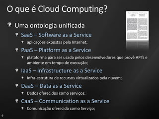 O que é Cloud Computing?
     Uma ontologia unificada
       SaaS – Software as a Service
         aplicações expostas pela Internet;
       PaaS – Platform as a Service
         plataforma para ser usada pelos desenvolvedores que provê API’s e
         ambiente em tempo de execução;
       IaaS – Infrastructure as a Service
         Infra-estrutura de recursos virtualizados pela nuvem;
       DaaS – Data as a Service
         Dados oferecidos como serviços;
       CaaS – Communication as a Service
         Comunicação oferecida como Serviço;
9
 