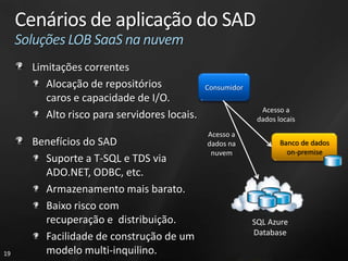 Cenários de aplicação do SAD
     Soluções LOB SaaS na nuvem
       Limitações correntes
          Alocação de repositórios             Consumidor
          caros e capacidade de I/O.
                                                              Acesso a
          Alto risco para servidores locais.                 dados locais
                                               Acesso a
       Benefícios do SAD                       dados na             Banco de dados
                                                nuvem                 on-premise
         Suporte a T-SQL e TDS via
         ADO.NET, ODBC, etc.
         Armazenamento mais barato.
         Baixo risco com
         recuperação e distribuição.                        SQL Azure
                                                            Database
         Facilidade de construção de um
19       modelo multi-inquilino.
 