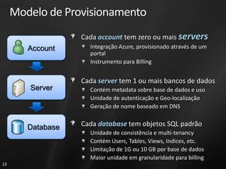 Modelo de Provisionamento
                   Cada account tem zero ou mais servers
        Account      Integração Azure, provisionado através de um
                     portal
                     Instrumento para Billing


                   Cada server tem 1 ou mais bancos de dados
        Server       Contém metadata sobre base de dados e uso
                     Unidade de autenticação e Geo-localização
                     Geração de nome baseado em DNS


        Database   Cada database tem objetos SQL padrão
                     Unidade de consistência e multi-tenancy
                     Contém Users, Tables, Views, Indices, etc.
                     Limitação de 1G ou 10 GB por base de dados
                     Maior unidade em granularidade para billing
23
 