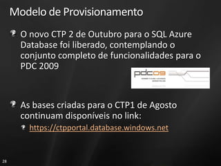 Modelo de Provisionamento
       O novo CTP 2 de Outubro para o SQL Azure
       Database foi liberado, contemplando o
       conjunto completo de funcionalidades para o
       PDC 2009


       As bases criadas para o CTP1 de Agosto
       continuam disponíveis no link:
         https://ctpportal.database.windows.net


28
 