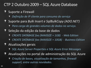 CTP 2 Outubro 2009 – SQL Azure Database
       Suporte a Firewall
         Definição de IP cliente para consumo do serviço
       Suporte para Bulk Insert e SqlBulkCopy (ADO.NET)
         Para carga de grandes volumes de dados no serviço.
       Seleção da edição da base de dados
         CREATE DATABASE foo (MAXSIZE = 1GB) - Web Edition
         CREATE DATABASE foo (MAXSIZE = 10GB) - Business Edition
       Atualizações gerais
         SQL Azure Server Properties e SQL Azure Error Messages
       Atualizações no portal de administração do SQL Azure
         Criação de bases, visualização de tamanhos, firewall
         support, entre outras novidades.
30
 