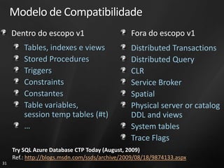 Modelo de Compatibilidade
     Dentro do escopo v1                        Fora do escopo v1
         Tables, indexes e views                Distributed Transactions
         Stored Procedures                      Distributed Query
         Triggers                               CLR
         Constraints                            Service Broker
         Constantes                             Spatial
         Table variables,                       Physical server or catalog
         session temp tables (#t)               DDL and views
         …                                      System tables
                                                Trace Flags
     Try SQL Azure Database CTP Today (August, 2009)
     Ref.: http://blogs.msdn.com/ssds/archive/2009/08/18/9874133.aspx
31
 