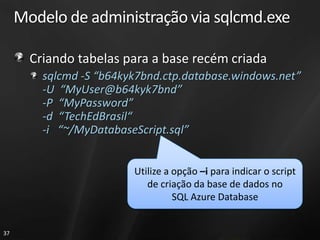 Modelo de administração via sqlcmd.exe

       Criando tabelas para a base recém criada
         sqlcmd -S “b64kyk7bnd.ctp.database.windows.net”
         -U “MyUser@b64kyk7bnd”
         -P “MyPassword”
         -d “TechEdBrasil“
         -i “~/MyDatabaseScript.sql”


                         Utilize a opção –i para indicar o script
                            de criação da base de dados no
                                   SQL Azure Database


37
 