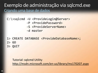 Exemplo de administração via sqlcmd.exe
     Criando uma base de dados
      C:>sqlcmd -U   <ProvideLogin@Server>
                 -P   <ProvidePassword>
                 -S   <ProvideServerName>
                 -d   master

      1> CREATE DATABASE <ProvideDatabaseName>;
      2> GO
      3> QUIT



         Tutorial: sqlcmd Utility
         http://msdn.microsoft.com/en-us/library/ms170207.aspx

38
 