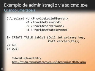 Exemplo de administração via sqlcmd.exe
     Criando uma tabela
      C:>sqlcmd -U   <ProvideLogin@Server>
                 -P   <ProvidePassword>
                 -S   <ProvideServerName>
                 -d   <ProvideDatabaseName>

      1> CREATE TABLE table1 (Col1 int primary key,
                              Col2 varchar(20));
      2> GO
      3> QUIT

         Tutorial: sqlcmd Utility
         http://msdn.microsoft.com/en-us/library/ms170207.aspx

39
 