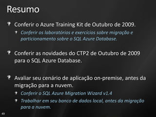 Resumo
      Conferir o Azure Training Kit de Outubro de 2009.
        Conferir os laboratórios e exercícios sobre migração e
        particionamento sobre o SQL Azure Database.

      Conferir as novidades do CTP2 de Outubro de 2009
      para o SQL Azure Database.

      Avaliar seu cenário de aplicação on-premise, antes da
      migração para a nuvem.
        Conferir o SQL Azure Migration Wizard v1.4
        Trabalhar em seu banco de dados local, antes da migração
        para a nuvem.
49
 