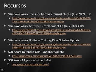 Recursos
      Windows Azure Tools for Microsoft Visual Studio (July 2009 CTP)
        http://www.microsoft.com/downloads/details.aspx?FamilyID=8d75d4f7-
        77a4-4adf-bce8-1b10608574bb&displaylang=en
      Windows Azure Software Development Kit (July 2009 CTP)
        http://www.microsoft.com/downloads/details.aspx?familyid=AA40F3E2-
        AFC5-484D-B4E9-6A5227E73590&displaylang=en

      Windows Azure Platform Training Kit – October Update
        http://www.microsoft.com/downloads/details.aspx?FamilyID=413E88F8-
        5966-4A83-B309-53B7B77EDF78&displaylang=en
      SQL Azure Database CTP – October Update
        http://blogs.msdn.com/ssds/archive/2009/10/14/9907238.aspx
      SQL Azure Migration Wizard v1.4
        http://sqlazuremw.codeplex.com/
50
 