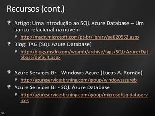 Recursos (cont.)
       Artigo: Uma introdução ao SQL Azure Database – Um
       banco relacional na nuvem
         http://msdn.microsoft.com/pt-br/library/ee620562.aspx
       Blog: TAG [SQL Azure Database]
         http://blogs.msdn.com/wcamb/archive/tags/SQL+Azure+Dat
         abase/default.aspx


       Azure Services Br - Windows Azure (Lucas A. Romão)
         http://azureservicesbr.ning.com/group/windowsazureb
       Azure Services Br - SQL Azure Database
         http://azureservicesbr.ning.com/group/microsoftsqldataserv
         ices

51
 