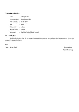 PERSONAL DETAILS
Name : Satyajit Sahu
Father’s Name : Ramakanta Sahu
Date of Birth : 23-01-1987
Sex : Male
Nationality : Indian
Marital Status : Single
Languages : English, Hindi, Odia & Bengoli
DECLARATION
I do hereby declare that all the above furnished informations are no distortion being made to the best of
my knowledge and believe.
Date:
Place: Hyderabad Satyajit Sahu
Yours Sincerely
 
