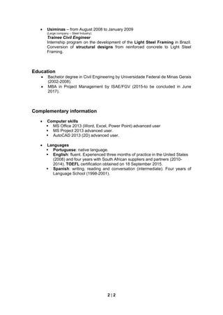 2 | 2
 Usiminas – from August 2008 to January 2009
(Large company – Steel Industry)
Trainee Civil Engineer
Internship program on the development of the Light Steel Framing in Brazil.
Conversion of structural designs from reinforced concrete to Light Steel
Framing.
Education
 Bachelor degree in Civil Engineering by Universidade Federal de Minas Gerais
(2002-2008).
 MBA in Project Management by ISAE/FGV (2015-to be concluded in June
2017).
Complementary information
 Computer skills
 MS Office 2013 (Word, Excel, Power Point) advanced user
 MS Project 2013 advanced user.
 AutoCAD 2013 (2D) advanced user.
 Languages
 Portuguese: native language.
 English: fluent. Experienced three months of practice in the United States
(2008) and four years with South African suppliers and partners (2010-
2014). TOEFL certification obtained on 18 September 2015.
 Spanish: writing, reading and conversation (intermediate). Four years of
Language School (1998-2001).
 