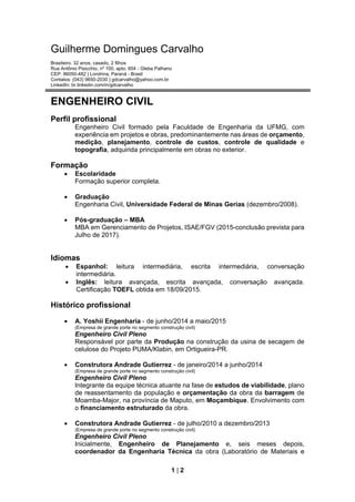 1 | 2
Guilherme Domingues Carvalho
Brasileiro, 32 anos, casado, 2 filhos
Rua Antônio Pisicchio, nº 100, apto. 604 - Gleba Palhano
CEP: 86050-482 | Londrina, Paraná - Brasil
Contatos: (043) 9650-2030 | gdcarvalho@yahoo.com.br
LinkedIn: br.linkedin.com/in/gdcarvalho
ENGENHEIRO CIVIL
Perfil profissional
Engenheiro Civil formado pela Faculdade de Engenharia da UFMG, com
experiência em projetos e obras, predominantemente nas áreas de orçamento,
medição, planejamento, controle de custos, controle de qualidade e
topografia, adquirida principalmente em obras no exterior.
Formação
 Escolaridade
Formação superior completa.
 Graduação
Engenharia Civil, Universidade Federal de Minas Gerias (dezembro/2008).
 Pós-graduação – MBA
MBA em Gerenciamento de Projetos, ISAE/FGV (2015-conclusão prevista para
Julho de 2017).
Idiomas
 Espanhol: leitura intermediária, escrita intermediária, conversação
intermediária.
 Inglês: leitura avançada, escrita avançada, conversação avançada.
Certificação TOEFL obtida em 18/09/2015.
Histórico profissional
 A. Yoshii Engenharia - de junho/2014 a maio/2015
(Empresa de grande porte no segmento construção civil)
Engenheiro Civil Pleno
Responsável por parte da Produção na construção da usina de secagem de
celulose do Projeto PUMA/Klabin, em Ortigueira-PR.
 Construtora Andrade Gutierrez - de janeiro/2014 a junho/2014
(Empresa de grande porte no segmento construção civil)
Engenheiro Civil Pleno
Integrante da equipe técnica atuante na fase de estudos de viabilidade, plano
de reassentamento da população e orçamentação da obra da barragem de
Moamba-Major, na província de Maputo, em Moçambique. Envolvimento com
o financiamento estruturado da obra.
 Construtora Andrade Gutierrez - de julho/2010 a dezembro/2013
(Empresa de grande porte no segmento construção civil)
Engenheiro Civil Pleno
Inicialmente, Engenheiro de Planejamento e, seis meses depois,
coordenador da Engenharia Técnica da obra (Laboratório de Materiais e
 