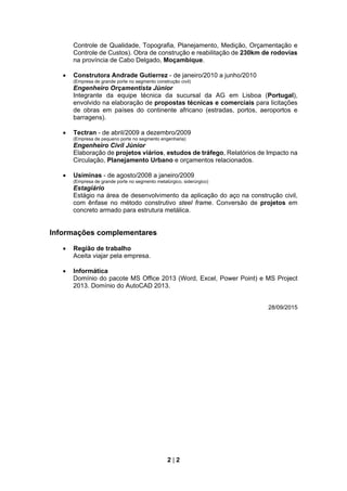 2 | 2
Controle de Qualidade, Topografia, Planejamento, Medição, Orçamentação e
Controle de Custos). Obra de construção e reabilitação de 230km de rodovias
na província de Cabo Delgado, Moçambique.
 Construtora Andrade Gutierrez - de janeiro/2010 a junho/2010
(Empresa de grande porte no segmento construção civil)
Engenheiro Orçamentista Júnior
Integrante da equipe técnica da sucursal da AG em Lisboa (Portugal),
envolvido na elaboração de propostas técnicas e comerciais para licitações
de obras em países do continente africano (estradas, portos, aeroportos e
barragens).
 Tectran - de abril/2009 a dezembro/2009
(Empresa de pequeno porte no segmento engenharia)
Engenheiro Civil Júnior
Elaboração de projetos viários, estudos de tráfego, Relatórios de Impacto na
Circulação, Planejamento Urbano e orçamentos relacionados.
 Usiminas - de agosto/2008 a janeiro/2009
(Empresa de grande porte no segmento metalúrgico, siderúrgico)
Estagiário
Estágio na área de desenvolvimento da aplicação do aço na construção civil,
com ênfase no método construtivo steel frame. Conversão de projetos em
concreto armado para estrutura metálica.
Informações complementares
 Região de trabalho
Aceita viajar pela empresa.
 Informática
Domínio do pacote MS Office 2013 (Word, Excel, Power Point) e MS Project
2013. Domínio do AutoCAD 2013.
28/09/2015
 