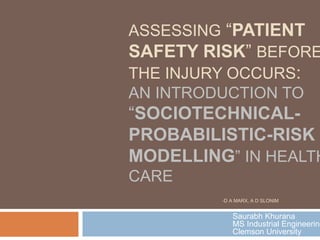 ASSESSING “PATIENT
SAFETY RISK” BEFORE
THE INJURY OCCURS:
AN INTRODUCTION TO
“SOCIOTECHNICAL-
PROBABILISTIC-RISK
MODELLING” IN HEALTH
CARE
-D A MARX, A D SLONIM
Saurabh Khurana
MS Industrial Engineering
Clemson University
 