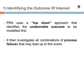  PRA uses a ‘‘top down’’ approach that
identifies the undesirable outcome to be
modelled first.
 It then investigates all combinations of process
failures that may lead up to this event.
1) Identifying the Outcome Of Interest
 