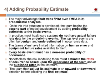 4) Adding Probability Estimate
 The major advantage fault trees /PRA over FMEA is its
probabilistic analyses.
 Once the tree structure is developed, the team begins the
second part of model development by adding probability
estimates to the basic events.
 In practice, most healthcare systems do not have actual failure
rate data for the underlying events. The top level events are
often be benign and underestimated in occurrence data.
 The teams often have limited information on human error and
equipment failure rates available to them.
 Every basic event must has a non-zero probability of
occurrence.
 Nonetheless, the risk modelling team must estimate the rates
of occurrence based upon the experience of the team and/or
the published rates in the literature.
 The team then adjust its estimate in an upward or downward
direction before deciding the final estimate.
 