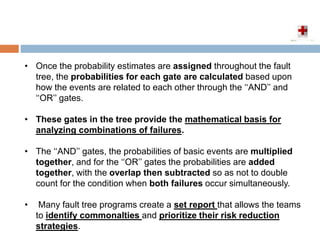 • Once the probability estimates are assigned throughout the fault
tree, the probabilities for each gate are calculated based upon
how the events are related to each other through the ‘‘AND’’ and
‘‘OR’’ gates.
• These gates in the tree provide the mathematical basis for
analyzing combinations of failures.
• The ‘‘AND’’ gates, the probabilities of basic events are multiplied
together, and for the ‘‘OR’’ gates the probabilities are added
together, with the overlap then subtracted so as not to double
count for the condition when both failures occur simultaneously.
• Many fault tree programs create a set report that allows the teams
to identify commonalties and prioritize their risk reduction
strategies.
 