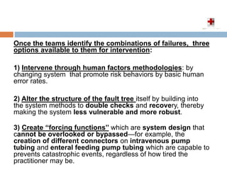 Once the teams identify the combinations of failures, three
options available to them for intervention:
1) Intervene through human factors methodologies: by
changing system that promote risk behaviors by basic human
error rates.
2) Alter the structure of the fault tree itself by building into
the system methods to double checks and recovery, thereby
making the system less vulnerable and more robust.
3) Create ‘‘forcing functions’’ which are system design that
cannot be overlooked or bypassed—for example, the
creation of different connectors on intravenous pump
tubing and enteral feeding pump tubing which are capable to
prevents catastrophic events, regardless of how tired the
practitioner may be.
 