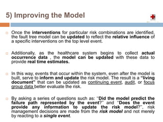  Once the interventions for particular risk combinations are identified,
the fault tree model can be updated to reflect the relative influence of
a specific interventions on the top level event.
 Additionally, as the healthcare system begins to collect actual
occurrence data , the model can be updated with these data to
provide real time estimates.
 In this way, events that occur within the system, even after the model is
built, serve to inform and update the risk model. The result is a ‘‘living
document’’ that can be updated as continuing event, audit, or focus
group data better evaluate the risk.
 By asking a series of questions such as: ‘‘Did the model predict the
failure path represented by the event?’’ and ‘‘Does the event
provide any information to update the risk model?’’, risk
management decisions are made from the risk model and not merely
by reacting to a single event.
5) Improving the Model
 