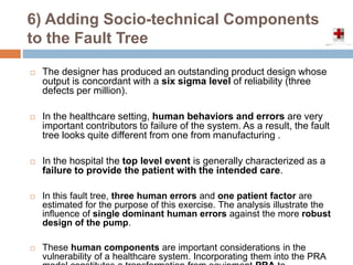 6) Adding Socio-technical Components
to the Fault Tree
 The designer has produced an outstanding product design whose
output is concordant with a six sigma level of reliability (three
defects per million).
 In the healthcare setting, human behaviors and errors are very
important contributors to failure of the system. As a result, the fault
tree looks quite different from one from manufacturing .
 In the hospital the top level event is generally characterized as a
failure to provide the patient with the intended care.
 In this fault tree, three human errors and one patient factor are
estimated for the purpose of this exercise. The analysis illustrate the
influence of single dominant human errors against the more robust
design of the pump.
 These human components are important considerations in the
vulnerability of a healthcare system. Incorporating them into the PRA
 