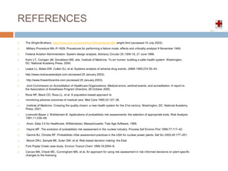 REFERENCES
 The Wright Brothers, http://www.time.com/time/time100/scientist/profile/ wright.html (accessed 10 July 2003).
 Military Procedure MIL-P-1629. Procedures for performing a failure mode, effects and criticality analysis 9 November 1949.
 Federal Aviation Administration. System design analysis. Advisory Circular 25.1309-1A, 21 June 1988.
 Kohn LT, Corrigan JM, Donaldson MS, eds. Institute of Medicine. To err human: building a safer health system. Washington,
DC: National Academy Press, 2000.
 Leape LL, Bates DW, Cullen DJ, et al. Systems analysis of adverse drug events. JAMA 1995;274:35–43.
 http://www.rootcauseanalyst.com (accessed 25 January 2003).
 http://www.fmeainfocentre.com (accessed 25 January 2003).
 Joint Commission on Accreditation of Healthcare Organizations. Medical errors, sentinel events, and accreditation. A report to
the Association of Anesthesia Program Directors, 28 October 2000.
 Roos NP, Black CD, Roos LL, et al. A population-based approach to
 monitoring adverse outcomes of medical care. Med Care 1995;33:127–38.
 Institute of Medicine. Crossing the quality chasm: a new health system for the 21st century. Washington, DC: National Academy
Press, 2001.
 Linerooth-Bayer J, Wahlstroem B. Applications of probabilistic risk assessments: the selection of appropriate tools. Risk Analysis
1991;11:239–48.
 Anon. Data 3.5 for Healthcare. Williamstown, Massachusetts: Tree Age Software, 1999.
 Hayns MF. The evolution of probabilistic risk assessment in the nuclear industry. Process Saf Environ Prot 1999;77:117–42.
 Garrick BJ, Christie RF. Probabilistic ri0sk assessment practices in the USA for nuclear power plants. Saf Sci 2002;40:177–201.
 Moore DRJ, Sample BE, Suter GW, et al. Risk based decision making: the East
 Fork Poplar Creek case study. Environ Toxicol Chem 1999;18:2954–8.
 Caruso MA, Cheok MC, Cunningham MA, et al. An approach for using risk assessment in risk informed decisions on plant specific
changes to the licensing
 