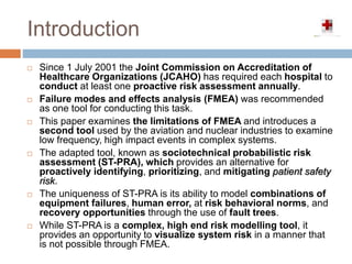 Introduction
 Since 1 July 2001 the Joint Commission on Accreditation of
Healthcare Organizations (JCAHO) has required each hospital to
conduct at least one proactive risk assessment annually.
 Failure modes and effects analysis (FMEA) was recommended
as one tool for conducting this task.
 This paper examines the limitations of FMEA and introduces a
second tool used by the aviation and nuclear industries to examine
low frequency, high impact events in complex systems.
 The adapted tool, known as sociotechnical probabilistic risk
assessment (ST-PRA), which provides an alternative for
proactively identifying, prioritizing, and mitigating patient safety
risk.
 The uniqueness of ST-PRA is its ability to model combinations of
equipment failures, human error, at risk behavioral norms, and
recovery opportunities through the use of fault trees.
 While ST-PRA is a complex, high end risk modelling tool, it
provides an opportunity to visualize system risk in a manner that
is not possible through FMEA.
 