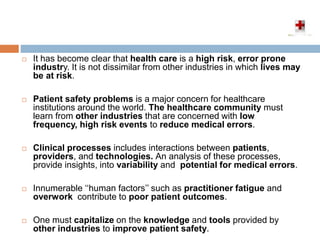  It has become clear that health care is a high risk, error prone
industry. It is not dissimilar from other industries in which lives may
be at risk.
 Patient safety problems is a major concern for healthcare
institutions around the world. The healthcare community must
learn from other industries that are concerned with low
frequency, high risk events to reduce medical errors.
 Clinical processes includes interactions between patients,
providers, and technologies. An analysis of these processes,
provide insights, into variability and potential for medical errors.
 Innumerable ‘‘human factors’’ such as practitioner fatigue and
overwork contribute to poor patient outcomes.
 One must capitalize on the knowledge and tools provided by
other industries to improve patient safety.
 
