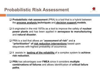 Probabilistic Risk Assessment
 Probabilistic risk assessment (PRA) is a tool that is a hybrid between
the process analysis techniques and decision support models.
 It originated in the mid 1970s as a tool to improve the safety of nuclear
power plants and has been applied in aerospace to manufacturing
and natural disaster.
 PRA is a tool that allows an “assessment of risk” and a
“prioritization” of risk reduction interventions based upon
sequences with highest probability of occurrence.
 It assists in testing of the reliability of a complex system to achieve
risk reduction.
 PRA has advantages over FMEA since it considers multiple
combinations of failures and allows identification of critical failure
paths.
 