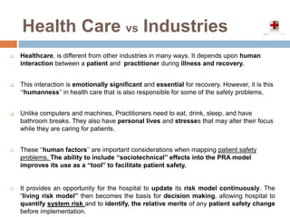 Health Care vs Industries
 Healthcare, is different from other industries in many ways. It depends upon human
interaction between a patient and practitioner during illness and recovery.
 This interaction is emotionally significant and essential for recovery. However, it is this
‘‘humanness’’ in health care that is also responsible for some of the safety problems.
 Unlike computers and machines, Practitioners need to eat, drink, sleep, and have
bathroom breaks. They also have personal lives and stresses that may alter their focus
while they are caring for patients.
 These ‘‘human factors’’ are important considerations when mapping patient safety
problems. The ability to include ‘‘sociotechnical’’ effects into the PRA model
improves its use as a “tool” to facilitate patient safety.
 It provides an opportunity for the hospital to update its risk model continuously. The
“living risk model” then becomes the basis for decision making, allowing hospital to
quantify system risk and to identify, the relative merits of any patient safety change
before implementation.
 
