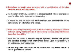  Decisions in health care are made with a consideration of the risk,
benefits, costs and outcomes.
 In decision analysis, a problem is disaggregated into its component
parts to allow for its improved understanding.
 A model is built in which the relationships and probabilities of the
components are identified and linked.
 PRA allows hospital management in decision making and keep a balance
between safety improvements & other priority such as cost, timeliness,
technical feasibility.
 PRA has the ability to model complex systems, assess risk points,
and develop strategies for intervention based upon the probability of
an undesirable event occurring.
 In this way, PRA advances the qualitative work of FMEA and RCA
into a quantitative sphere.
 