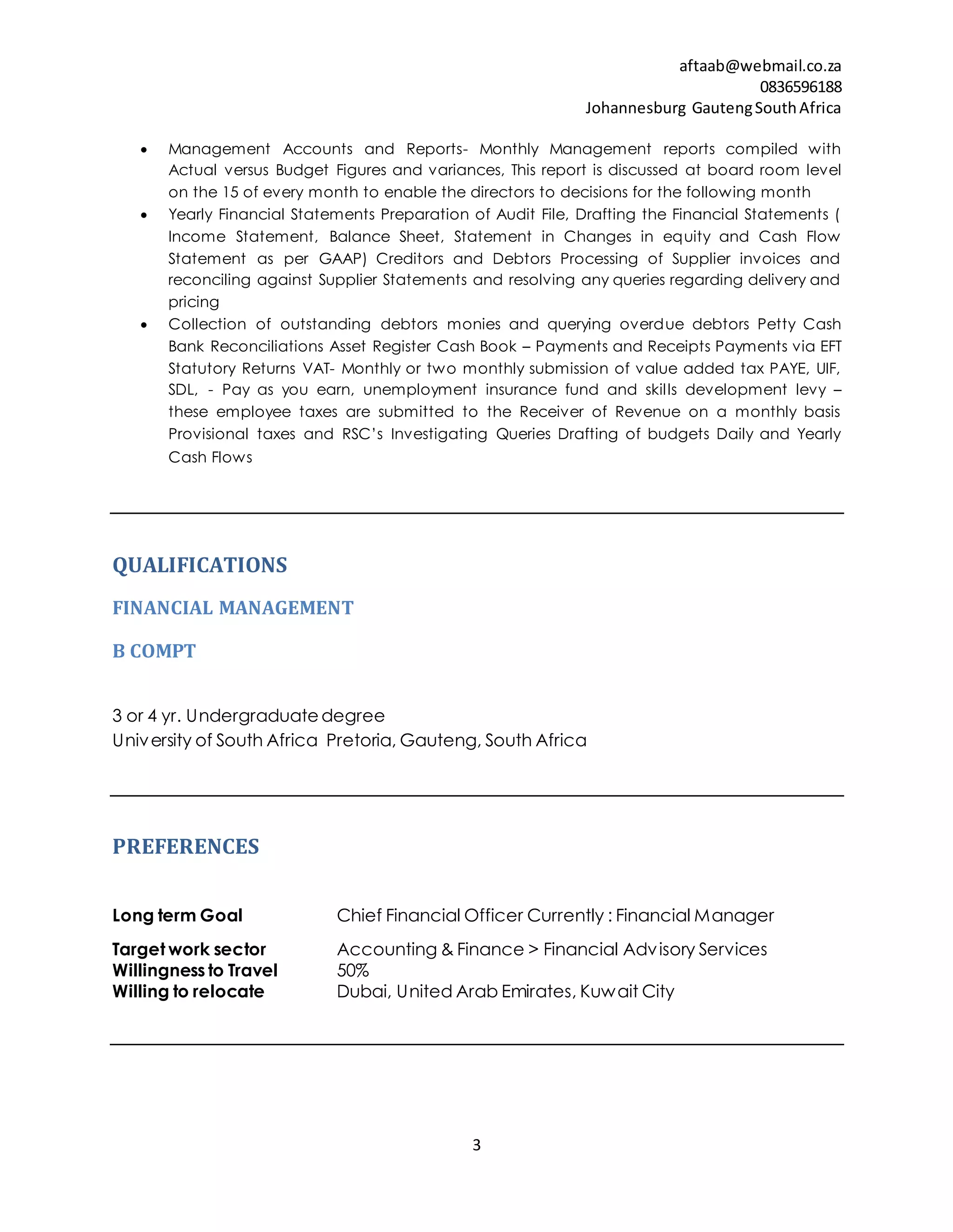aftaab@webmail.co.za
0836596188
Johannesburg GautengSouthAfrica
3
 Management Accounts and Reports- Monthly Management reports compiled with
Actual versus Budget Figures and variances, This report is discussed at board room level
on the 15 of every month to enable the directors to decisions for the following month
 Yearly Financial Statements Preparation of Audit File, Drafting the Financial Statements (
Income Statement, Balance Sheet, Statement in Changes in equity and Cash Flow
Statement as per GAAP) Creditors and Debtors Processing of Supplier invoices and
reconciling against Supplier Statements and resolving any queries regarding delivery and
pricing
 Collection of outstanding debtors monies and querying overdue debtors Petty Cash
Bank Reconciliations Asset Register Cash Book – Payments and Receipts Payments via EFT
Statutory Returns VAT- Monthly or two monthly submission of value added tax PAYE, UIF,
SDL, - Pay as you earn, unemployment insurance fund and skills development levy –
these employee taxes are submitted to the Receiver of Revenue on a monthly basis
Provisional taxes and RSC’s Investigating Queries Drafting of budgets Daily and Yearly
Cash Flows
QUALIFICATIONS
FINANCIAL MANAGEMENT
B COMPT
3 or 4 yr. Undergraduatedegree
University of South Africa Pretoria, Gauteng, South Africa
PREFERENCES
Long term Goal Chief Financial Officer Currently : Financial Manager
Target work sector Accounting & Finance > Financial Advisory Services
Willingness to Travel 50%
Willing to relocate Dubai, United Arab Emirates, Kuwait City
 