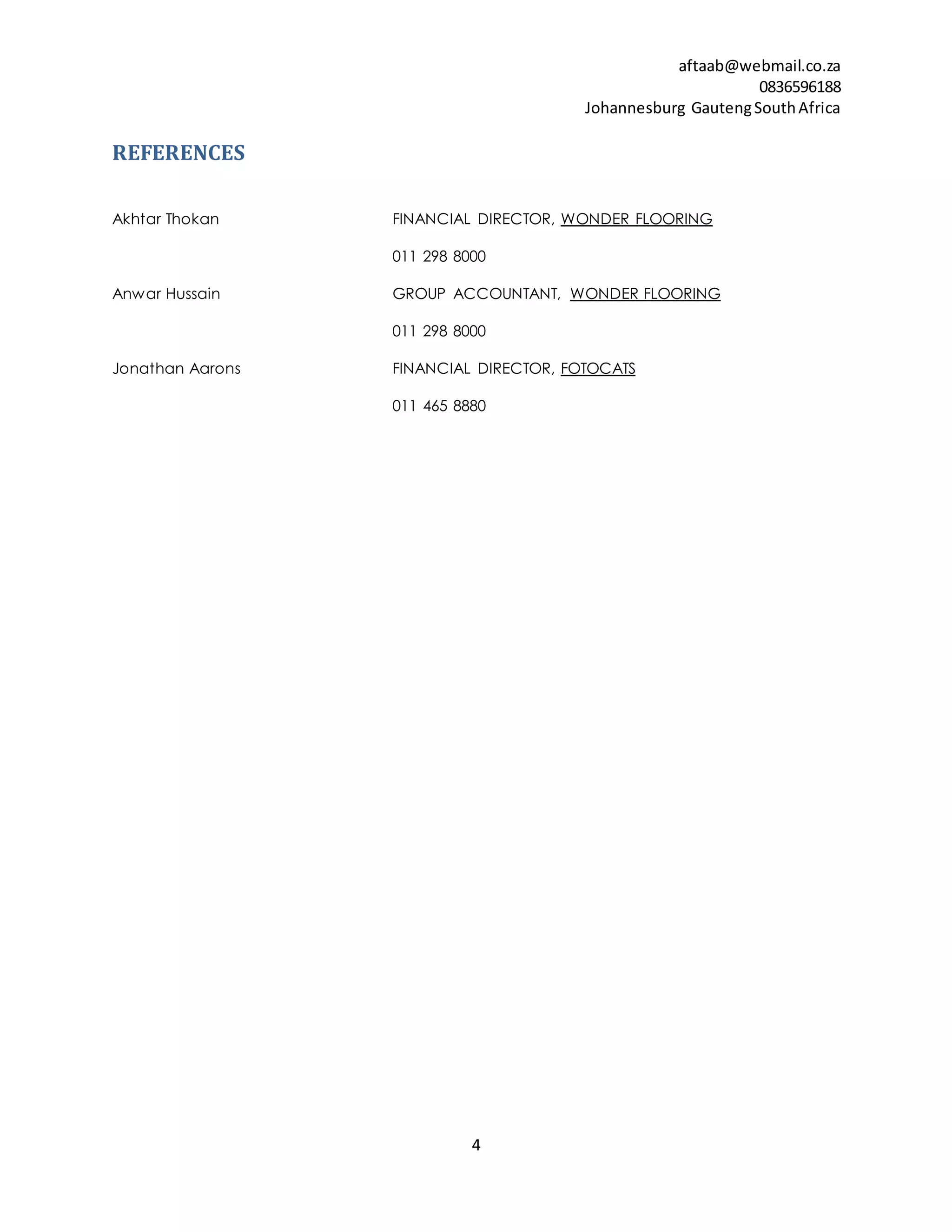 aftaab@webmail.co.za
0836596188
Johannesburg GautengSouthAfrica
4
REFERENCES
Akhtar Thokan FINANCIAL DIRECTOR, WONDER FLOORING
011 298 8000
Anwar Hussain GROUP ACCOUNTANT, WONDER FLOORING
011 298 8000
Jonathan Aarons FINANCIAL DIRECTOR, FOTOCATS
011 465 8880
 