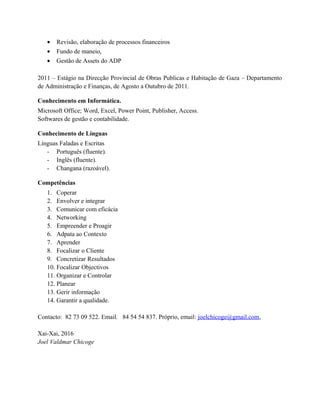 • Revisão, elaboração de processos financeiros
• Fundo de maneio,
• Gestão de Assets do ADP
2011 – Estágio na Direcção Provincial de Obras Publicas e Habitação de Gaza – Departamento
de Administração e Finanças, de Agosto a Outubro de 2011.
Conhecimento em Informática.
Microsoft Office; Word, Excel, Power Point, Publisher, Access.
Softwares de gestão e contabilidade.
Conhecimento de Línguas
Línguas Faladas e Escritas
- Português (fluente).
- Inglês (fluente).
- Changana (razoável).
Competências
1. Coperar
2. Envolver e integrar
3. Comunicar com eficácia
4. Networking
5. Empreender e Proagir
6. Adpata ao Contexto
7. Aprender
8. Focalizar o Cliente
9. Concretizar Resultados
10. Focalizar Objectivos
11. Organizar e Controlar
12. Planear
13. Gerir informação
14. Garantir a qualidade.
Contacto: 82 73 09 522. Email. 84 54 54 837. Próprio, email: joelchicoge@gmail.com,
Xai-Xai, 2016
Joel Valdmar Chicoge
 