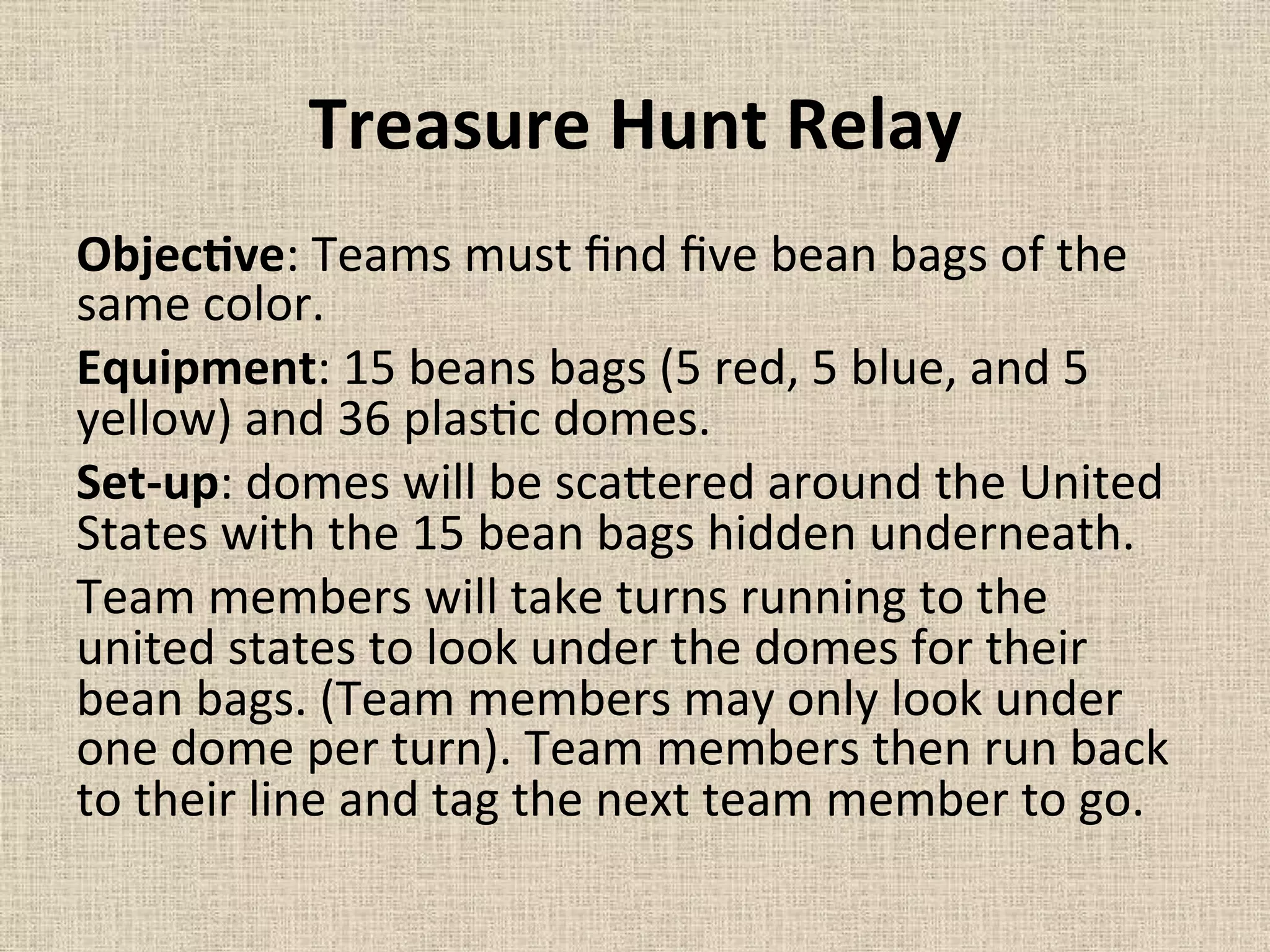 Treasure	
  Hunt	
  Relay	
  	
  
ObjecMve:	
  Teams	
  must	
  ﬁnd	
  ﬁve	
  bean	
  bags	
  of	
  the	
  
same	
  color.	
  	
  
Equipment:	
  15	
  beans	
  bags	
  (5	
  red,	
  5	
  blue,	
  and	
  5	
  
yellow)	
  and	
  36	
  plas=c	
  domes.	
  	
  
Set-­‐up:	
  domes	
  will	
  be	
  sca`ered	
  around	
  the	
  United	
  
States	
  with	
  the	
  15	
  bean	
  bags	
  hidden	
  underneath.	
  	
  
Team	
  members	
  will	
  take	
  turns	
  running	
  to	
  the	
  
united	
  states	
  to	
  look	
  under	
  the	
  domes	
  for	
  their	
  
bean	
  bags.	
  (Team	
  members	
  may	
  only	
  look	
  under	
  
one	
  dome	
  per	
  turn).	
  Team	
  members	
  then	
  run	
  back	
  
to	
  their	
  line	
  and	
  tag	
  the	
  next	
  team	
  member	
  to	
  go.	
  	
  
	
  
 