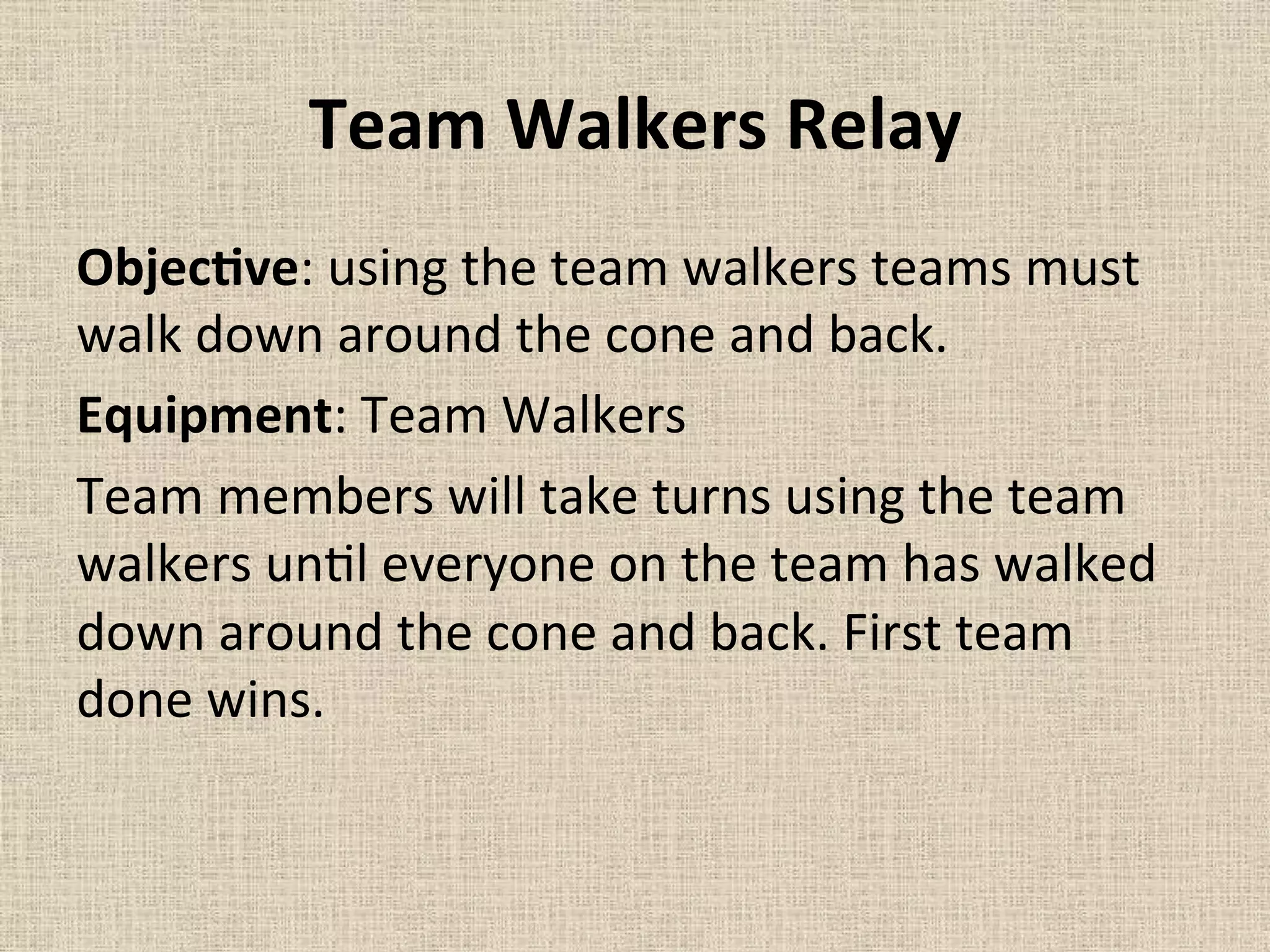 Team	
  Walkers	
  Relay	
  	
  
ObjecMve:	
  using	
  the	
  team	
  walkers	
  teams	
  must	
  
walk	
  down	
  around	
  the	
  cone	
  and	
  back.	
  	
  
Equipment:	
  Team	
  Walkers	
  	
  
Team	
  members	
  will	
  take	
  turns	
  using	
  the	
  team	
  
walkers	
  un=l	
  everyone	
  on	
  the	
  team	
  has	
  walked	
  
down	
  around	
  the	
  cone	
  and	
  back.	
  First	
  team	
  
done	
  wins.	
  	
  
	
  
 