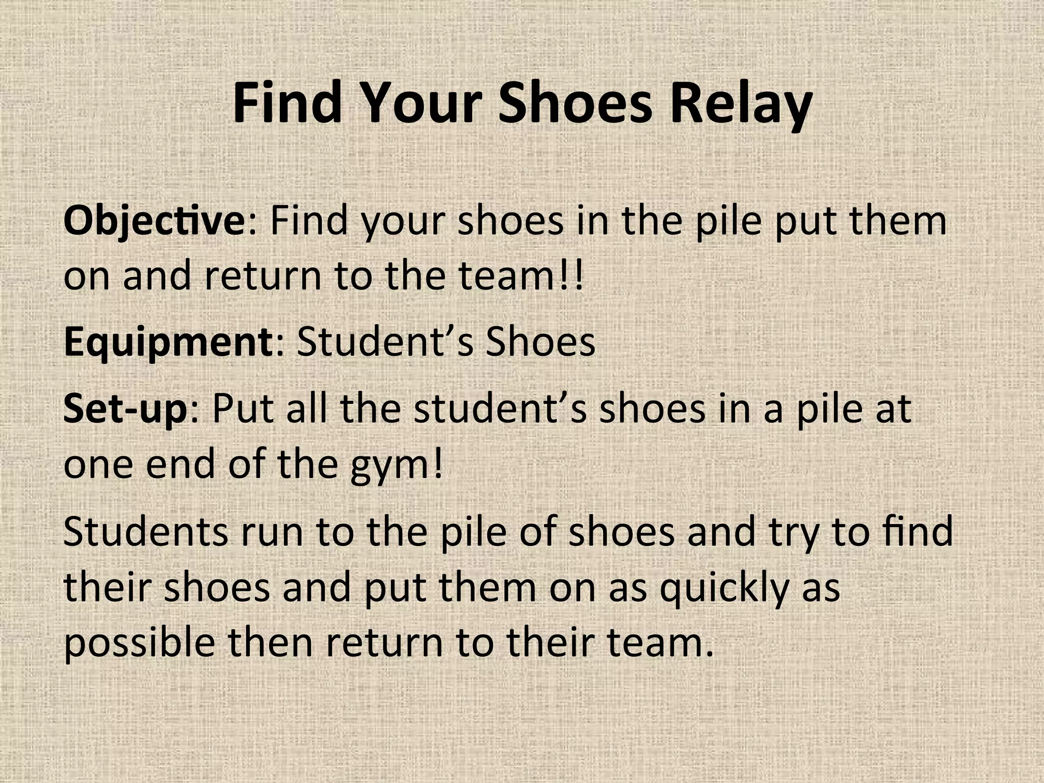 Find	
  Your	
  Shoes	
  Relay	
  	
  
ObjecMve:	
  Find	
  your	
  shoes	
  in	
  the	
  pile	
  put	
  them	
  
on	
  and	
  return	
  to	
  the	
  team!!	
  	
  
Equipment:	
  Student’s	
  Shoes	
  	
  
Set-­‐up:	
  Put	
  all	
  the	
  student’s	
  shoes	
  in	
  a	
  pile	
  at	
  
one	
  end	
  of	
  the	
  gym!	
  	
  
Students	
  run	
  to	
  the	
  pile	
  of	
  shoes	
  and	
  try	
  to	
  ﬁnd	
  
their	
  shoes	
  and	
  put	
  them	
  on	
  as	
  quickly	
  as	
  
possible	
  then	
  return	
  to	
  their	
  team.	
  	
  
	
  
 